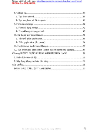 Dịch vụ viết thuê Luận văn - https://luanvanpanda.com/viet-thue-luan-van-thac-si/
SĐT/ZALO – 0932.091562
8. Upload file............................................................................................39
a. Tạo form upload ...............................................................................39
b. Tạo templates và file template............................................................40
9. Form trong django................................................................................42
a. Form sử dụng model.........................................................................42
b. Form không sử dụng model...............................................................47
10. Hệ thống user trong Django.................................................................51
a. Ví dụ về phân quyền user..................................................................51
b. Phân quyền view (decorator).............................................................54
11. Custom user model trong Django.........................................................57
12. Tùy chỉnh giao diện admin (admin custom admin site django)..............59
Chương III XÂY DỰNG KHUNG WEBSITE BÁN HÀNG 58
1. Phân tíchcơ sở dữ liệu..........................................................................65
2. Xây dựng khung website bán hàng........................................................66
KẾT LUẬN.................................................................................................76
DANH MỤC TÀI LIỆU THAM KHẢO ...................................................77
Đồ Án Tốt Nghiệp Đại Học- Nguyễn Đại Cường- CT1901C 7 |
 