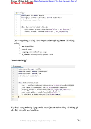Dịch vụ viết thuê Luận văn - https://luanvanpanda.com/viet-thue-luan-van-thac-si/
SĐT/ZALO – 0932.091562
Cuối cùng chúng ta cũng xây dựng model trong bảng order với những
trường:

user(khách hàng)



cart(giỏ hàng)



shipping_address (địa chỉ giao hàng)



is_complete (đơn hàng đã được giao hay chưa).

“order/model.py”
Vậy là đã xong phần xây dựng model cho một website bán hàng với những gì
cần thiết cho một web bán hàng.
Đồ Án Tốt Nghiệp Đại Học- Nguyễn Đại Cường- CT1901C 70 |
 