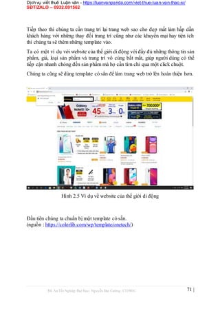 Dịch vụ viết thuê Luận văn - https://luanvanpanda.com/viet-thue-luan-van-thac-si/
SĐT/ZALO – 0932.091562
Tiếp theo thì chúng ta cần trang trí lại trang web sao cho đẹp mắt làm hấp dẫn
khách hàng với những thay đổi trang trí cũng như các khuyến mại hay tiện ích
thì chúng ta sẽ thêm những template vào.
Ta có một ví dụ với website của thế giới di động với đầy đủ những thông tin sản
phẩm, giá, loại sản phẩm và trang trí vô cùng bắt mắt, giúp người dùng có thể
tiếp cận nhanh chóng đến sản phẩm mà họ cần tìm chỉ qua một click chuột.
Chúng ta cũng sẽ dùng template có sẳn để làm trang web trở lên hoàn thiện hơn.
Hình 2.5 Ví dụ về website của thế giới di động
Đầu tiên chúng ta chuẩn bị một template có sẵn.
(nguồn : https://colorlib.com/wp/template/onetech/)
Đồ Án Tốt Nghiệp Đại Học- Nguyễn Đại Cường- CT1901C 71 |
 