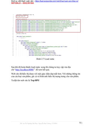 Dịch vụ viết thuê Luận văn - https://luanvanpanda.com/viet-thue-luan-van-thac-si/
SĐT/ZALO – 0932.091562
Hình 2.7 Load static
Sau khi đã hoàn thành load static xong thì chúng ta truy cập vào địa
chỉ “http://localhost:8000/” để xem kết quả.
Web site đã hiển thị được với một giao diện đẹp mắt hơn. Với những thông tin
của các loại sản phẩm, giá cả và hình ảnh hiển thị tượng trưng cho sản phẩm.
Ta đặt tên web site là Top HPU
Đồ Án Tốt Nghiệp Đại Học- Nguyễn Đại Cường- CT1901C 73 |
 