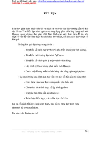 Dịch vụ viết thuê Luận văn - https://luanvanpanda.com/viet-thue-luan-van-thac-si/
SĐT/ZALO – 0932.091562
KẾT LUẬN
Sau thời gian tham khảo tìm tòi và dưới sự chỉ bảo của thầy hướng dẫn về bài
tập đồ án Tìm hiểu lập trình python và ứng dụng phát triển ứng dụng web với
Django trong khoảng thời gian nhất định dành cho việc thực hiện đề tài, nên
một số vấn đề vẫn chưa được hoàn chỉnh. Tuy nhiên, đồ án đã đạt được một số
kết quả:
Những kết quả đạt được trong đồ án :
- Tìm hiểu về ngôn ngữ python và phá triển ứng dụng web django.
- Tìm hiểu môi trường lập trình PyCharm.
- Tìm hiểu về cách quản lý một website bán hàng.
- Lập trình python, khung phát triển web Django.
- Demo một khung website bán hàng viết bằng ngôn ngữ python.
Tuy nhiên trong quá trình làm bài vẫn còn một số điều cần bổ sung như:
- Giao diện vẫn chưa thực sự đẹp mắt, cònthiếu sót
- Chưa thao tác thành thục về lập trình python
- Website bán hàng vẫn còn thiếu sót
- Trình bày thiếu logic, cách diễn đạt cònkém.
Em sẽ cố gắng để ngày càng hoàn thiện, trau dồikĩ năng lập trình cũng
như thiết kế trở nên tốt hơn.
Em xin chân thành cảm ơn!
Đồ Án Tốt Nghiệp Đại Học- Nguyễn Đại Cường- CT1901C 76 |
 