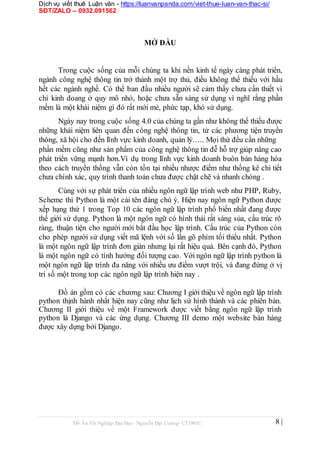 Dịch vụ viết thuê Luận văn - https://luanvanpanda.com/viet-thue-luan-van-thac-si/
SĐT/ZALO – 0932.091562
MỞ ĐẦU
Trong cuộc sống của mỗi chúng ta khi nền kinh tế ngày càng phát triển,
ngành công nghệ thông tin trở thành một trợ thủ, điều không thể thiếu với hầu
hết các ngành nghề. Có thể ban đầu nhiều người sẽ cảm thấy chưa cần thiết vì
chỉ kinh doang ở quy mô nhỏ, hoặc chưa sẵn sàng sử dụng vì nghĩ rằng phần
mềm là một khái niệm gì đó rất mới mẻ, phức tạp, khó sử dụng.
Ngày nay trong cuộc sống 4.0 của chúng ta gần như không thể thiếu được
những khái niệm liên quan đến công nghệ thông tin, từ các phương tiện truyền
thông, xã hội cho đến lĩnh vực kinh doanh, quản lý….. Mọi thứ đều cần những
phần mềm cũng như sản phẩm của công nghệ thông tin đễ hỗ trợ giúp nâng cao
phát triển vững mạnh hơn.Ví dụ trong lĩnh vực kinh doanh buôn bán hàng hóa
theo cách truyền thống vẫn còn tồn tại nhiều nhược điểm như thống kê chi tiết
chưa chính xác, quy trình thanh toán chưa được chặt chẽ và nhanh chóng .
Cùng với sự phát triển của nhiều ngôn ngữ lập trình web như PHP, Ruby,
Scheme thì Python là một cái tên đáng chú ý. Hiện nay ngôn ngữ Python được
xếp hạng thứ 1 trong Top 10 các ngôn ngữ lập trình phổ biến nhất đang được
thế giới sử dụng. Python là một ngôn ngữ có hình thái rất sáng sủa, cấu trúc rõ
ràng, thuận tiện cho người mới bắt đầu học lập trình. Cấu trúc của Python còn
cho phép người sử dụng viết mã lệnh với số lần gõ phím tối thiểu nhất. Python
là một ngôn ngữ lập trình đơn giản nhưng lại rất hiệu quả. Bên cạnh đó, Python
là một ngôn ngữ có tính hướng đối tượng cao. Với ngôn ngữ lập trình python là
một ngôn ngữ lập trình đa năng với nhiều ưu điểm vượt trội, và đang đứng ở vị
trí số một trong top các ngôn ngữ lập trình hiện nay .
Đồ án gồm có các chương sau: Chương I giới thiệu về ngôn ngữ lập trình
python thịnh hành nhất hiện nay cũng như lịch sử hình thành và các phiên bản.
Chương II giới thiệu về một Framework được viết bằng ngôn ngữ lập trình
python là Django và các ứng dụng. Chương III demo một website bán hàng
được xây dựng bởi Django.
Đồ Án Tốt Nghiệp Đại Học- Nguyễn Đại Cường- CT1901C 8 |
 