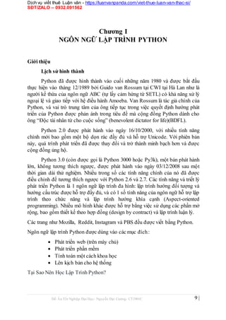 Dịch vụ viết thuê Luận văn - https://luanvanpanda.com/viet-thue-luan-van-thac-si/
SĐT/ZALO – 0932.091562
Chương I
NGÔN NGỮ LẬP TRÌNH PYTHON
Giới thiệu
Lịch sử hình thành
Python đã được hình thành vào cuối những năm 1980 và được bắt đầu
thực hiện vào tháng 12/1989 bởi Guido van Rossum tại CWI tại Hà Lan như là
người kế thừa của ngôn ngữ ABC (tự lấy cảm hứng từ SETL) có khả năng xử lý
ngoại lệ và giao tiếp với hệ điều hành Amoeba. Van Rossum là tác giả chính của
Python, và vai trò trung tâm của ông tiếp tục trong việc quyết định hướng phát
triển của Python được phản ánh trong tiêu đề mà cộng đồng Python dành cho
ông “Độc tài nhân từ cho cuộc sống” (benevolent dictator for life)(BDFL).
Python 2.0 được phát hành vào ngày 16/10/2000, với nhiều tính năng
chính mới bao gồm một bộ dọn rác đầy đủ và hỗ trợ Unicode. Với phiên bản
này, quá trình phát triển đã được thay đổi và trở thành minh bạch hơn và được
cộng đồng ủng hộ.
Python 3.0 (còn được gọi là Python 3000 hoặc Py3k), một bản phát hành
lớn, không tương thích ngược, được phát hành vào ngày 03/12/2008 sau một
thời gian dài thử nghiệm. Nhiều trong số các tính năng chính của nó đã được
điều chỉnh để tương thích ngược với Python 2.6 và 2.7. Các tính năng và triết lý
phát triển Python là 1 ngôn ngữ lập trình đa hình: lập trình hướng đối tượng và
hướng cấu trúc được hỗ trợ đầy đủ, và có 1 số tính năng của ngôn ngữ hỗ trợ lập
trình theo chức năng và lập trình hướng khía cạnh (Aspect-oriented
programming). Nhiều mô hình khác được hỗ trợ bằng việc sử dụng các phần mở
rộng, bao gồm thiết kế theo hợp đồng (design by contract) và lập trình luận lý.
Các trang như Mozilla, Reddit, Instagram và PBS đều được viết bằng Python.
Ngôn ngữ lập trình Python được dùng vào các mục đích:
 Phát triển web (trên máy chủ)

 Phát triển phần mềm

 Tính toán một cách khoa học

 Lên kịch bản cho hệ thống
Tại Sao Nên Học Lập Trình Python?
Đồ Án Tốt Nghiệp Đại Học- Nguyễn Đại Cường- CT1901C 9 |
 