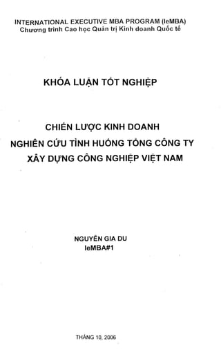 INTERNATIONAL EXECUTIVE MBA PROGRAM (leMBA)
  ChiFcyng trinh Cao hoc Quan trj Kinh doanh Qu6c te




        KHOA LUAN TOT NGHIEP




         CHIEN LU'OC KINH DOANH
                       •




NGHIEN Cl>U T I N H        HUONG TONG     CONG TY
    XAY DUNG CONG NGHIEP VIET NAM




                  NGUYEN GIA DU
                     leMBA#1




                  THANG 10, 2006
 