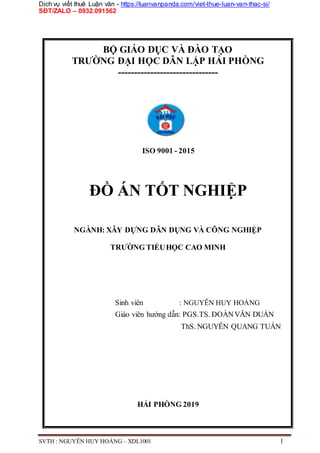 Dịch vụ viết thuê Luận văn - https://luanvanpanda.com/viet-thue-luan-van-thac-si/
SĐT/ZALO – 0932.091562
BỘ GIÁO DỤC VÀ ĐÀO TẠO
TRƯỜNG ĐẠI HỌC DÂN LẬP HẢI PHÒNG
-------------------------------
ISO 9001 - 2015
ĐỒ ÁN TỐT NGHIỆP
NGÀNH: XÂY DỰNG DÂN DỤNG VÀ CÔNG NGHIỆP
TRƯỜNG TIỂUHỌC CAO MINH
Sinh viên : NGUYỄN HUY HOÀNG
Giáo viên hướng dẫn: PGS.TS. ĐOÀNVĂN DUẨN
ThS. NGUYỄN QUANG TUẤN
HẢI PHÒNG 2019
SVTH : NGUYỄN HUY HOÀNG – XDL1001 1
 