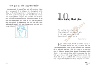 Thúâi gian àaä sùén saâng “taác chiïën”
  Xuêët phaát àiïím töët nhêët àïí suy nghô Kiïíu 80/20 vïì thaânh
àaåt vaâ haånh phuác laâ àïì taâi thúâi gian. Caách àaánh giaá cuãa xaä höåi
chuáng ta vïì chêët lûúång vaâ vai troâ cuãa thúâi gian quaã coân rêët
keám. Nhiïìu ngûúâi bùçng trûåc giaác hiïíu àûúåc àiïìu naây vaâ haâng
trùm ngaân ngûúâi laâm cöng taác àiïìu haânh bêån röån àaä cöë tòm
caách sûãa chûäa qua hònh thûác quaãn lyá thúâi gian. Nhûng hoå chó
àang thûåc hiïån nhûäng àiïìu chónh lùåt vùåt. Toaân böå caách suy
nghô cuãa chuáng ta vïì thúâi gian cêìn phaãi àûúåc thay àöíi. Chuáng
                                                                                     10
                                                                                      Caách maång thúâi gian
ta khöng cêìn quaãn lyá thúâi gian: Chuáng ta cêìn möåt cuöåc caách
maång thúâi gian.


                                                                                      Phña sau lûng vùng vùèng töi nghe
                                                                                      Tiïëng thúâi gian phi nûúác kiïåu àïën gêìn;
                                                                                      Vaâ phña trûúác muön truâng töi thêëy
                                                                                      Nhûäng coäi miïìn bêët têån bao la.

                                                                                                                               Andrew Marvell




                                                                                      H      êìu hïët moåi ngûúâi, duâ cûåc kyâ bêån röån hay cûåc kyâ
                                                                                             nhaân röîi, àïìu cêìn möåt cuöåc caách maång thúâi gian.
                                                                               Vêën àïì khöng phaãi laâ chuáng ta thiïëu thöën thúâi gian hay thêåm
                                                                               chñ coá quaá thûâa thúâi gian. Chñnh caách chuáng ta sûã duång thúâi
                                                                               gian, vaâ thêåm chñ laâ caách chuáng ta nghô vïì thúâi gian, múái laâ
                                                                               vêën àïì – vaâ laâ cú höåi cuãa chuáng ta. Àöëi vúái nhûäng ai chûa tûâng
                                                                               kinh qua möåt cuöåc caách maång thúâi gian thò àoá chñnh laâ caách
                                                                               nhanh nhêët àïí taåo ra möåt bûúác nhaãy voåt trong haånh phuác cuãa
                                                                               cuöåc söëng vaâ mûác àöå hiïåu quaã trong cöng viïåc cuãa mònh.


236                                                                                                                                                 237
 