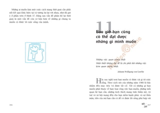 Nhûäng ai muöën laâm möåt cuöåc caách maång thúâi gian cêìn phaãi
nöëi kïët quaá khûá, hiïån taåi vaâ tûúng lai laåi vúái nhau, nhû àaä gúåi
yá úã phêìn trïn úã Hònh 37. Àùçng sau vêën àïì phên böë laåi thúâi
gian laâ möåt vêën àïì coân cú baãn hún vïì nhûäng gò chuáng ta




                                                                                   11
muöën coá àûúåc tûâ cuöåc söëng cuãa mònh.




                                                                                    Bao giúâ baån cuäng
                                                                                    coá thïí àaåt àûúåc
                                                                                    nhûäng gò mònh muöën



                                                                                    Nhûäng viïåc quan troång nhêët
                                                                                    Nhêët thiïët khöng thïí àïí bõ chi phöëi búãi nhûäng viïåc
                                                                                    keám quan troång nhêët.

                                                                                                               Johann Wolfgang von Goethe




                                                                                    H      aäy suy nghô xem baån muöën coá àûúåc caái gò tûâ cuöåc
                                                                                           söëng. Theo caách noái cuãa nhûäng nùm 1980 laâ haäy
                                                                             nhùæm àïën muåc tiïu ‘coá àûúåc têët caã’. Têët caã nhûäng gò baån
                                                                             muöën phaãi thuöåc vïì baån: loaåi cöng viïåc baån muöën, nhûäng möëi
                                                                             quan hïå baån cêìn, nhûäng kñch thñch mang tñnh thêím myä, trñ
                                                                             tuïå vaâ xaä höåi mang àïën cho baån niïìm haånh phuác vaâ sûå thoãa
                                                                             maän, tiïìn cuãa maâ baån cêìn coá àïí coá àûúåc löëi söëng phuâ húåp vúái


266                                                                                                                                                267
 