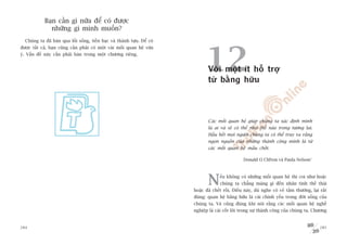 Baån cêìn gò nûäa àïí coá àûúåc
              nhûäng gò mònh muöën?
  Chuáng ta àaä baân qua löëi söëng, tiïìn baåc vaâ thaânh tûåu. Àïí coá




                                                                                 12
àûúåc têët caã, baån cuäng cêìn phaãi coá möåt vaâi möëi quan hïå vûâa
yá. Vêën àïì naây cêìn phaãi baân trong möåt chûúng riïng.


                                                                                  Vúái möåt ñt höî trúå
                                                                                  tûâ bùçng hûäu



                                                                                  Caác möëi quan hïå giuáp chuáng ta xaác àõnh mònh
                                                                                  laâ ai vaâ seä coá thïí nhû thïë naâo trong tûúng lai.
                                                                                  Hêìu hïët moåi ngûúâi chuáng ta coá thïí truy ra rùçng
                                                                                  ngoån nguöìn cuãa nhûäng thaânh cöng mònh laâ tûâ
                                                                                  caác möëi quan hïå mêëu chöët.

                                                                                                      Donald O Clifton vaâ Paula Nelson1




                                                                                  N      ïëu khöng coá nhûäng möëi quan hïå thò coi nhû hoùåc
                                                                                         chuáng ta chùèng maâng gò àïën nhên tònh thïë thaái
                                                                           hoùåc àaä chïët röìi. Àiïìu naây, duâ nghe coá veã têìm thûúâng, laåi rêët
                                                                           àuáng: quan hïå bùçng hûäu laâ caái chñnh yïëu trong àúâi söëng cuãa
                                                                           chuáng ta. Vaâ cuäng àuáng khi noái rùçng caác möëi quan hïå nghïì
                                                                           nghiïåp laâ caái cöët loäi trong sûå thaânh cöng cuãa chuáng ta. Chûúng


284                                                                                                                                              285
 