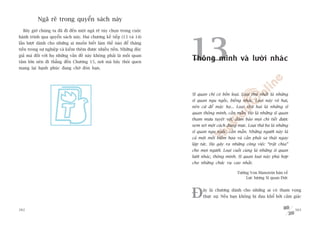 Ngaä reä trong quyïín saách naây
  Bêy giúâ chuáng ta àaä ài àïën möåt ngaä reä tuây choån trong cuöåc
haânh trònh qua quyïín saách naây. Hai chûúng kïë tiïëp (13 vaâ 14)




                                                                         13
lêìn lûúåt daânh cho nhûäng ai muöën biïët laâm thïë naâo àïí thùng
tiïën trong sûå nghiïåp vaâ kiïëm thïm àûúåc nhiïìu tiïìn. Nhûäng àöåc
giaã maâ àöëi vúái hoå nhûäng vêën àïì naây khöng phaãi laâ möëi quan
têm lúán nïn ài thùèng àïën Chûúng 15, núi maâ baãy thoái quen
                                                                         Thöng minh vaâ lûúâi nhaác
mang laåi haånh phuác àang chúâ àoán baån.




                                                                         Sô quan chó coá böën loaåi. Loaåi thûá nhêët laâ nhûäng
                                                                         sô quan ngu ngöëc, biïëng nhaác. Loaåi naây vö haåi,
                                                                         nïn cûá àïí mùåc hoå... Loaåi thûá hai laâ nhûäng sô
                                                                         quan thöng minh, cêìn mêîn. Hoå laâ nhûäng sô quan
                                                                         tham mûu tuyïåt vúâi, àaãm baão moåi chi tiïët àûúåc
                                                                         xem xeát möåt caách àuáng mûåc. Loaåi thûá ba laâ nhûäng
                                                                         sô quan ngu ngöëc, cêìn mêîn. Nhûäng ngûúâi naây laâ
                                                                         caã möåt möëi hiïím hoåa vaâ cêìn phaãi sa thaãi ngay
                                                                         lêåp tûác. Hoå gêy ra nhûäng cöng viïåc “trêåt chòa”
                                                                         cho moåi ngûúâi. Loaåi cuöëi cuâng laâ nhûäng sô quan
                                                                         lûúâi nhaác, thöng minh. Sô quan loaåi naây phuâ húåp
                                                                         cho nhûäng chûác vuå cao nhêët.

                                                                                                   Tûúáng Von Manstein baân vïì
                                                                                                        Lûåc lûúång Sô quan Àûác



                                                                         À     êy laâ chûúng daânh cho nhûäng ai coá tham voång
                                                                               thûåc sûå. Nïëu baån khöng bõ àau khöí búãi caãm giaác


302                                                                                                                                 303
 