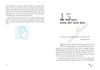 möåt röång hún vaâ thúâi gian daânh cho baån beâ vaâ ngûúâi thên
quen seä eo heåp laåi. Trong men say cuãa thaânh cöng, chuáng ta
rêët dïî bõ mêët têåp trung, mêët ài caách nhòn àuáng àùæn vaâ mêët ài
nhûäng giaá trõ caá nhên cuãa mònh. Phaãn ûáng húåp lyá nhêët trûúác




                                                                                  15
thûåc traång naây laâ noái, úã bêët kyâ giai àoaån naâo, haäy dûâng ngay
sûå thaânh cöng: töi muöën àûúåc giaãi thoaát!
  Àêëy laâ lyá do taåi sao chuáng ta nïn luâi laåi möåt bûúác, khöng àïí
mònh bõ cuöën huát vaâo voâng xoaáy sûå nghiïåp vaâ chuyïån kiïëm                  Baãy thoái quen
tiïìn, vaâ xem xeát chuã àïì quan troång nhêët, trïn hïët têët caã: haånh
phuác.                                                                             mang àïën haånh phuác




                                                                                   Tñnh khñ con ngûúâi khöng phaãi laâ söë phêån cuãa hoå.

                                                                                                                         Daniel Goleman1




                                                                                   N     haâ hiïìn triïët Aristotle cho rùçng muåc àñch cuãa têët
                                                                                         caã caác haânh àöång cuãa con ngûúâi àïìu laâ mûu cêìu
                                                                            haånh phuác. Lõch sûã bao àúâi naây cho thêëy, con ngûúâi chuáng ta
                                                                            àaä khöng nghe theo Aristotle laâ mêëy. Leä ra öng êëy nïn baão cho
                                                                            chuáng ta biïët phaãi laâm thïë naâo àïí àûúåc haånh phuác hún. Leä ra
                                                                            öng êëy àaä coá thïí bùæt àêìu möåt caách hûäu ñch bùçng viïåc phên
                                                                            tñch cöåi nguöìn cuãa haånh phuác vaâ bêët haånh.
                                                                              Coá phaãi laâ Nguyïn lyá 80/20 thûåc sûå coá thïí aáp duång àûúåc
                                                                            trong vêën àïì haånh phuác khöng? Töi tin laâ coá. Àöëi vúái hêìu hïët


352                                                                                                                                           353
 