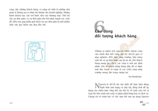 cung cêëp, nhûäng khaách haâng, vaâ nùång nïì nhêët laâ nhûäng nhaâ
quaãn lyá khöng taåo ra àûúåc lúåi nhuêån cho doanh nghiïåp. Nhûäng
haânh khaách naây caãn trúã bûúác tiïën cuãa thûúng maåi. Tiïën böå
cêìn sûå àún giaãn; vaâ sûå àún giaãn àoâi hoãi phaãi maånh tay, triïåt




                                                                                 6
àïí. Àiïìu naây goáp phêìn giaãi thñch taåi sao àún giaãn laâ möåt phêím
chêët vûâa quyá hiïëm vûâa àeåp àïën thïë.


                                                                                  Cêu àuáng
                                                                                  àöëi tûúång khaách haâng


                                                                                  Nhûäng ai phên tñch nguyïn nhên thaânh cöng
                                                                                  cuãa mònh àïìu biïët rùçng qui tùæc 80/20 quaã coá
                                                                                  ûáng nghiïåm. 80% mûác tùng trûúãng, khaã nùng
                                                                                  sinh lúâi vaâ sûå thoãa maän cuãa hoå laâ do 20% khaách
                                                                                  haâng mang laåi. Chñ ñt, caác cöng ty nïn xaác àõnh
                                                                                  phêìn 20% söë khaách haâng haâng àêìu àïí coá àûúåc
                                                                                  möåt bûác tranh roä raâng vïì caác triïín voång tùng
                                                                                  trûúãng mong àúåi trong tûúng lai.

                                                                                                                          Vin Manaktala1




                                                                                  N      guyïn lyá 80/20 rêët cêìn thiïët àïí thûåc hiïån àuáng
                                                                                         hònh thûác baán haâng vaâ tiïëp thõ, àöìng thúâi àïí aáp
                                                                           duång vaâo chiïën lûúåc töíng thïí cuãa bêët kyâ töí chûác naâo, kïí caã
                                                                           toaân böå tiïën trònh saãn xuêët vaâ phên phöëi haâng hoáa vaâ dõch vuå.
                                                                           Chuáng töi seä trònh baây vïì viïåc laâm thïë naâo aáp duång Nguyïn


158                                                                                                                                            159
 