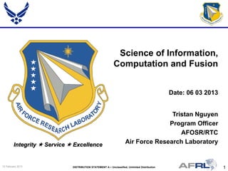 1DISTRIBUTION STATEMENT A – Unclassified, Unlimited Distribution15 February 2013
Integrity  Service  Excellence
Tristan Nguyen
Program Officer
AFOSR/RTC
Air Force Research Laboratory
Science of Information,
Computation and Fusion
Date: 06 03 2013
 