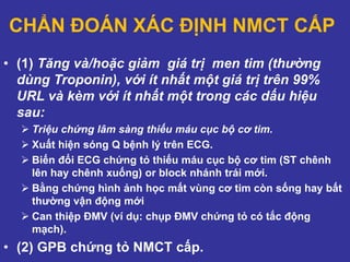CHẨN ĐOÁN XÁC ĐỊNH NMCT CẤP
• (1) Tăng và/hoặc giảm giá trị men tim (thường
dùng Troponin), với ít nhất một giá trị trên 99%
URL và kèm với ít nhất một trong các dấu hiệu
sau:
 Triệu chứng lâm sàng thiếu máu cục bộ cơ tim.
 Xuất hiện sóng Q bệnh lý trên ECG.
 Biến đổi ECG chứng tỏ thiếu máu cục bộ cơ tim (ST chênh
lên hay chênh xuống) or block nhánh trái mới.
 Bằng chứng hình ảnh học mất vùng cơ tim còn sống hay bất
thường vận động mới
 Can thiệp ĐMV (ví dụ: chụp ĐMV chứng tỏ có tắc động
mạch).
• (2) GPB chứng tỏ NMCT cấp.
 