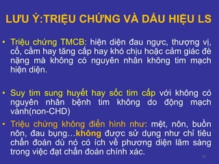 13
LƯU Ý:TRIỆU CHỨNG VÀ DẤU HIỆU LS
• Triệu chứng TMCB: hiện diện đau ngực, thượng vị,
cổ, cằm hay tăng cấp hay khó chịu hoặc cảm giác đè
nặng mà không có nguyên nhân không tim mạch
hiện diện.
• Suy tim sung huyết hay sốc tim cấp với không có
nguyên nhân bệnh tim không do động mạch
vành(non-CHD)
• Triệu chứng không điển hình như: mệt, nôn, buồn
nôn, đau bụng…không được sử dụng như chỉ tiêu
chẩn đoán dù nó có ích về phương diện lâm sàng
trong việc đạt chẩn đoán chính xác.
 
