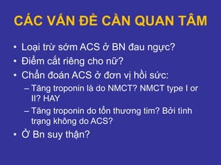 CÁC VẤN ĐỀ CẦN QUAN TÂM
• Loại trừ sớm ACS ở BN đau ngực?
• Điểm cắt riêng cho nữ?
• Chẩn đoán ACS ở đơn vị hồi sức:
– Tăng troponin là do NMCT? NMCT type I or
II? HAY
– Tăng troponin do tổn thương tim? Bởi tình
trạng không do ACS?
• Ở Bn suy thận?
 