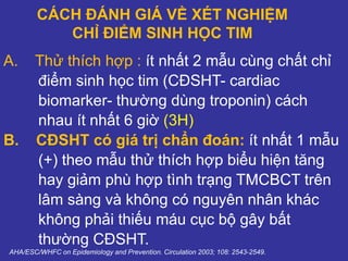 CÁCH ĐÁNH GIÁ VỀ XÉT NGHIỆM
CHỈ ĐIỂM SINH HỌC TIM
A. Thử thích hợp : ít nhất 2 mẫu cùng chất chỉ
điểm sinh học tim (CĐSHT- cardiac
biomarker- thường dùng troponin) cách
nhau ít nhất 6 giờ (3H)
B. CĐSHT có giá trị chẩn đoán: ít nhất 1 mẫu
(+) theo mẫu thử thích hợp biểu hiện tăng
hay giảm phù hợp tình trạng TMCBCT trên
lâm sàng và không có nguyên nhân khác
không phải thiếu máu cục bộ gây bất
thường CĐSHT.
AHA/ESC/WHFC on Epidemiology and Prevention. Circulation 2003; 108: 2543-2549.
 