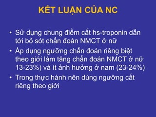 KẾT LUẬN CỦA NC
• Sử dụng chung điểm cắt hs-troponin dẫn
tới bỏ sót chẩn đoán NMCT ở nữ
• Áp dụng ngưỡng chẩn đoán riêng biệt
theo giới làm tăng chẩn đoán NMCT ở nữ
13-23%) và ít ảnh hưởng ở nam (23-24%)
• Trong thực hành nên dùng ngưỡng cắt
riêng theo giới
 