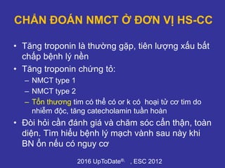 CHẨN ĐOÁN NMCT Ở ĐƠN VỊ HS-CC
• Tăng troponin là thường gặp, tiên lượng xấu bất
chấp bệnh lý nền
• Tăng troponin chứng tỏ:
– NMCT type 1
– NMCT type 2
– Tổn thương tim có thể có or k có hoại tử cơ tim do
nhiễm độc, tăng catecholamin tuần hoàn
• Đòi hỏi cần đánh giá và chăm sóc cẩn thận, toàn
diện. Tìm hiểu bệnh lý mạch vành sau này khi
BN ổn nếu có nguy cơ
2016 UpToDate®, , ESC 2012
 
