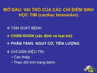 MỞ ĐẦU: VAI TRÒ CỦA CÁC CHỈ ĐIỂM SINH
HỌC TIM (cardiac biomarker)
 PHÂN TẦNG NGUY CƠ, TIÊN LƯỢNG
 TẦM SOÁT BỆNH
 CHẨN ĐOÁN (xác định và loại trừ)
 CHỈ DẪN ĐIỀU TRỊ :
• Can thiệp
• Theo dõi tình trạng bệnh
 