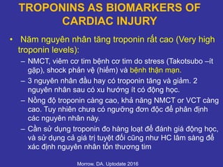TROPONINS AS BIOMARKERS OF
CARDIAC INJURY
• Năm nguyên nhân tăng troponin rất cao (Very high
troponin levels):
– NMCT, viêm cơ tim bệnh cơ tim do stress (Takotsubo –ít
gặp), shock phản vệ (hiếm) và bệnh thận mạn.
– 3 nguyên nhân đầu hay có troponin tăng và giảm. 2
nguyên nhân sau có xu hướng ít có động học.
– Nồng độ troponin càng cao, khả năng NMCT or VCT càng
cao. Tuy nhiên chưa có ngưỡng đơn độc để phân định
các nguyên nhân này.
– Cần sử dụng troponin đo hàng loạt để đánh giá động học,
và sử dụng cả giá trị tuyệt đối cũng như HC lâm sàng để
xác định nguyên nhân tổn thương tim
Morrow. DA. Uptodate 2016
 