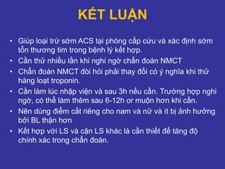 KẾT LUẬN
• Giúp loại trừ sớm ACS tại phòng cấp cứu và xác định sớm
tổn thương tim trong bệnh lý kết hợp.
• Cần thử nhiều lần khi nghi ngờ chẩn đoán NMCT
• Chẩn đoán NMCT đòi hỏi phải thay đổi có ý nghĩa khi thử
hàng loạt troponin.
• Cần làm lúc nhập viện và sau 3h nếu cần. Trường hợp nghi
ngờ, có thể làm thêm sau 6-12h or muộn hơn khi cần.
• Nên dùng điểm cắt riêng cho nam và nữ và ít bị ảnh hưởng
bởi BL thận hơn
• Kết hợp với LS và cận LS khác là cần thiết để tăng độ
chính xác trong chẩn đoán.
 