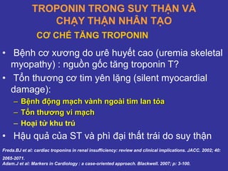 TROPONIN TRONG SUY THẬN VÀ
CHẠY THẬN NHÂN TẠO
• Bệnh cơ xương do urê huyết cao (uremia skeletal
myopathy) : nguồn gốc tăng troponin T?
• Tổn thương cơ tim yên lặng (silent myocardial
damage):
– Bệnh động mạch vành ngoài tim lan tỏa
– Tổn thương vi mạch
– Hoại tử khu trú
• Hậu quả của ST và phì đại thất trái do suy thận
Freda.BJ et al: cardiac troponins in renal insufficiency: review and clinical implications. JACC. 2002; 40:
2065-2071.
Adam.J et al: Markers in Cardiology : a case-oriented approach. Blackwell. 2007; p: 3-100.
CƠ CHẾ TĂNG TROPONIN
 