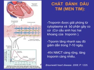CHẤT ĐÁNH DẤU
TIM (MEN TIM):
Braunwald heart disease. 2008; P: 1225.
-Troponin được giải phóng từ
cytoplasma và bộ phận gây co
cơ (Cơ cấu sinh học hai
khoang của troponin ).
-Trponin tăng nhanh sau đó
giảm dần trong 7-10 ngày.
-Khi NMCT càng rộng, tăng
troponin càng nhiều.
 