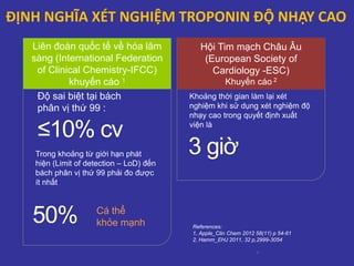 ĐỊNH NGHĨA XÉT NGHIỆM TROPONIN ĐỘ NHẠY CAO
Liên đoàn quốc tế về hóa lâm
sàng (International Federation
of Clinical Chemistry-IFCC)
khuyến cáo 1
≤10% cv
Độ sai biệt tại bách
phân vị thứ 99 :
50% Cá thể
khỏe mạnh
Trong khoảng từ giới hạn phát
hiện (Limit of detection – LoD) đến
bách phân vị thứ 99 phải đo được
ít nhất
Hội Tim mạch Châu Âu
(European Society of
Cardiology -ESC)
Khuyến cáo 2
3 giờ
Khoảng thời gian làm lại xét
nghiệm khi sử dụng xét nghiệm độ
nhạy cao trong quyết định xuất
viện là
6
References:
1, Apple_Clin Chem 2012 58(11) p 54-61
2, Hamm_EHJ 2011, 32 p,2999-3054
 