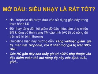 MỞ DẦU: SIÊU NHẠY LÀ RẤT TỐT?
• Hs –troponin đã được đưa vào sử dụng gần đây trong
thực hành LS
• Độ nhạy tăng dẫn tới giảm độ đặc hiệu, làm cho nhiều
BN không có tình trạng TM cấp tính (ACS) có nồng độ
trên giá trị bình thường
• Guideline hiện nay hướng dẫn: Tăng và/hoặc giảm giá
trị men tim Troponin, với ít nhất một giá trị trên 99%
URL
• Các NC gần đây cho thấy giá trị >99% phụ thuộc vào
đặc điểm quần thể mà nồng độ này xác định: tuổi,
giới...
 