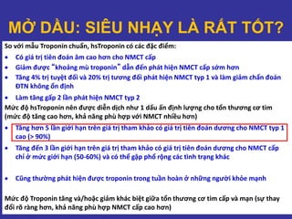 So với mẫu Troponin chuẩn, hsTroponin có các đặc điểm:
 Có giá trị tiên đoán âm cao hơn cho NMCT cấp
 Giảm được “khoảng mù troponin” dẫn đến phát hiện NMCT cấp sớm hơn
 Tăng 4% trị tuyệt đối và 20% trị tương đối phát hiện NMCT typ 1 và làm giảm chẩn đoán
ĐTN không ổn định
 Làm tăng gấp 2 lần phát hiện NMCT typ 2
Mức độ hsTroponin nên được diễn dịch như 1 dấu ấn định lượng cho tổn thương cơ tim
(mức độ tăng cao hơn, khả năng phù hợp với NMCT nhiều hơn)
 Tăng hơn 5 lần giới hạn trên giá trị tham khảo có giá trị tiên đoán dương cho NMCT typ 1
cao (> 90%)
 Tăng đến 3 lần giới hạn trên giá trị tham khảo có giá trị tiên đoán dương cho NMCT cấp
chỉ ở mức giới hạn (50-60%) và có thể gặp phổ rộng các tình trạng khác
 Cũng thường phát hiện được troponin trong tuần hoàn ở những người khỏe mạnh
Mức độ Troponin tăng và/hoặc giảm khác biệt giữa tổn thương cơ tim cấp và mạn (sự thay
đổi rõ ràng hơn, khả năng phù hợp NMCT cấp cao hơn)
MỞ DẦU: SIÊU NHẠY LÀ RẤT TỐT?
 