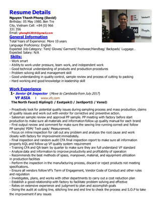 Resume Details
Nguyen Thanh Phong (David)
Birthday: 05 May 1980. Ben Tre
City, Vietnam Cell: +84 (0) 966
331 356
Email: phong912019@gmail.com
General Information
Total Years of Experience: More 10 years
Language Proficiency: English
Expected Job Category: Tent/ Gloves/ Garment/ Footwear/Handbag/ Backpack/ Luggage…
Expected Salary: N/A
Skills:
- Work smart
- Ability to work under pressure, team work, and independent work
- Good technical understanding of products and production procedures
- Problem solving skill and management skill
- Good understanding in quality control, sample review and process of cutting to packing
- Hard working and good knowledge in leadership skill
Work Experience
1- Senior QA Inspector (Move to Cambodia from July 2017)
VF ASIA l www.vfc.com
The North Face® Kipling® / Eastpak® / JanSport® / Vans®
- Proactively look for potential quality issues during sampling process and mass production, claims
of quality issues and work out with vendor for corrective and preventive action.
- Salesman sample review and approval PP sample. PP meeting with factory before start
production to make sure all materials and information follow up quality manual for each brand
- First output review and comment for make sure the sewing line running correct and follow
PP sample/ PDM/ Tech pack/ Measurement.
- Focus on inline inspection for call out any problem and analysis the root cause and work
closely with factory for improvement immediately.
- Final inspection and random audit CFA final inspection report to make sure all information
properly AQL and follow up VF quality system requirement
- Training CFA and QA team by quarter to make sure they are full understand VF standard
- Analyze data and information to improve productivity and profitability of operation
- Recommends the best methods of space, manpower, material, and equipment utilization
in production facilities
- Perform the inspection in the manufacturing process, discard or reject products not meeting
specifications.
- Ensure all vendors follow VF’s Term of Engagement, Vendor Code of Conduct and other rules
and regulation
- Investigates, plans, and works with other departments to carry out a cost reduction plan
- Establish a good relationship with factory to facilitate problem solving and effective
- Relies on extensive experience and judgment to plan and accomplish goals
- Doing the audit at cutting line, stitching line and end line to check the process and S.O.P to take
the improvement if any issues
 