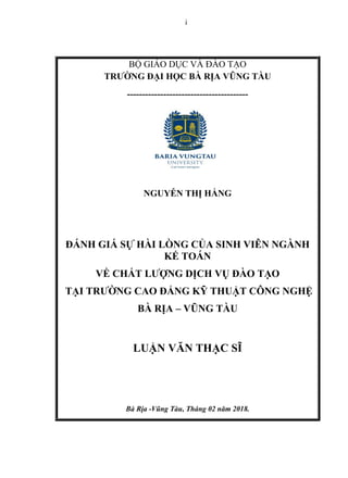 i
BỘ GIÁO DỤC VÀ ĐÀO TẠO
TRƢỜNG ĐẠI HỌC BÀ RỊA VŨNG TÀU
----------------------------------------
NGU N THỊ HẰNG
Đ NH GI S HÀI NG CỦA SINH VI N NGÀNH
TO N
V CHẤT Ƣ NG DỊCH VỤ ĐÀO TẠO
TẠI TRƢỜNG CAO Đ NG THUẬT C NG NGH
BÀ RỊA – VŨNG TÀU
UẬN VĂN THẠC SĨ
Bà Rịa -Vũng Tàu, Tháng 02 năm 2018.
 