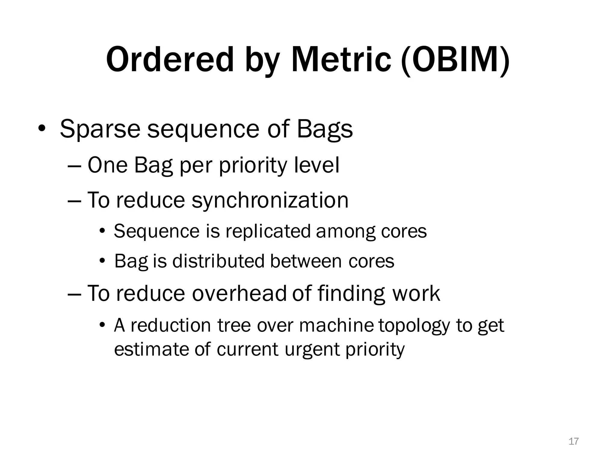 Ordered by Metric (OBIM)
• Sparse sequence of Bags
– One Bag per priority level
– To reduce synchronization
• Sequence is replicated among cores
• Bag is distributed between cores
– To reduce overhead of finding work
• A reduction tree over machine topology to get
estimate of current urgent priority
17
 