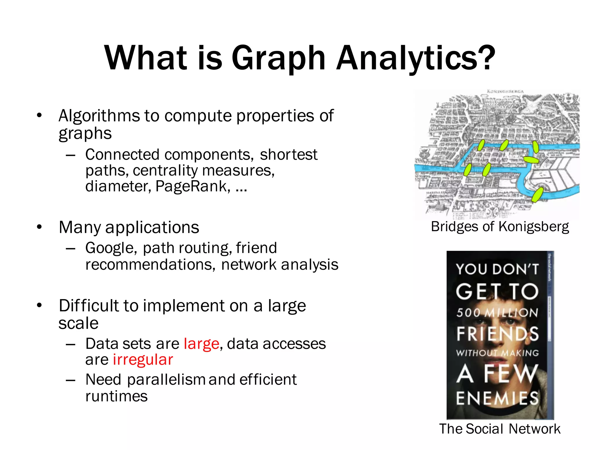 What is Graph Analytics?
• Algorithms to compute properties of
graphs
– Connected components, shortest
paths, centrality measures,
diameter, PageRank, …
• Many applications
– Google, path routing, friend
recommendations, network analysis
• Difficult to implement on a large
scale
– Data sets are large, data accesses
are irregular
– Need parallelismand efficient
runtimes
Bridges of Konigsberg
The Social Network
 