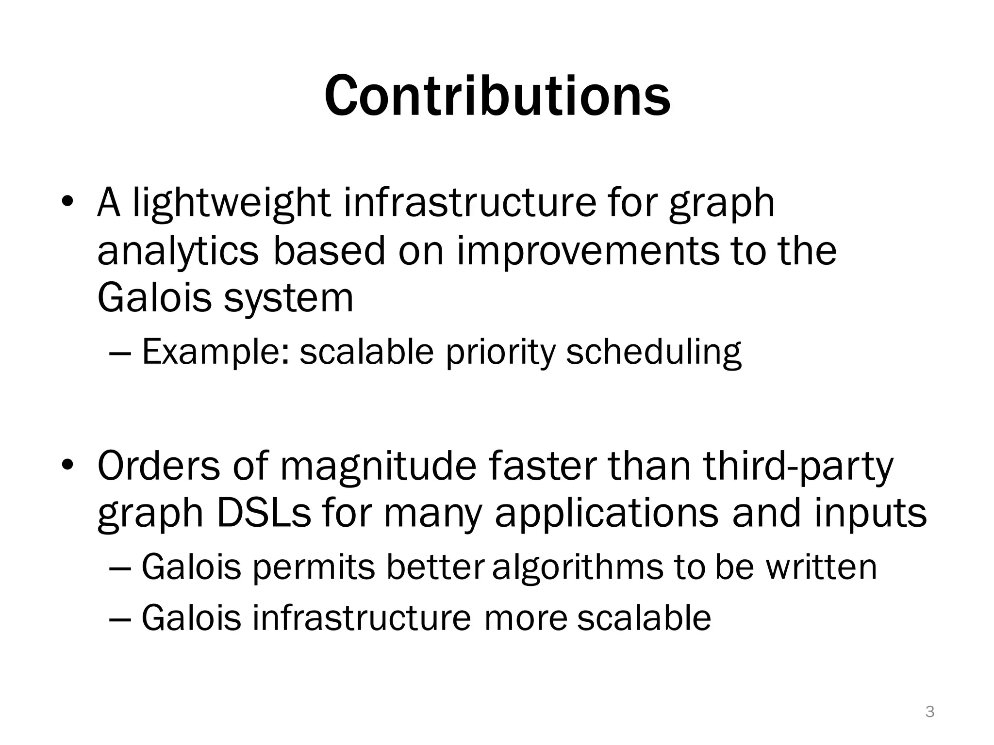 Contributions
• A lightweight infrastructure for graph
analytics based on improvements to the
Galois system
– Example: scalable priority scheduling
• Orders of magnitude faster than third-party
graph DSLs for many applications and inputs
– Galois permits better algorithms to be written
– Galois infrastructure more scalable
3
 