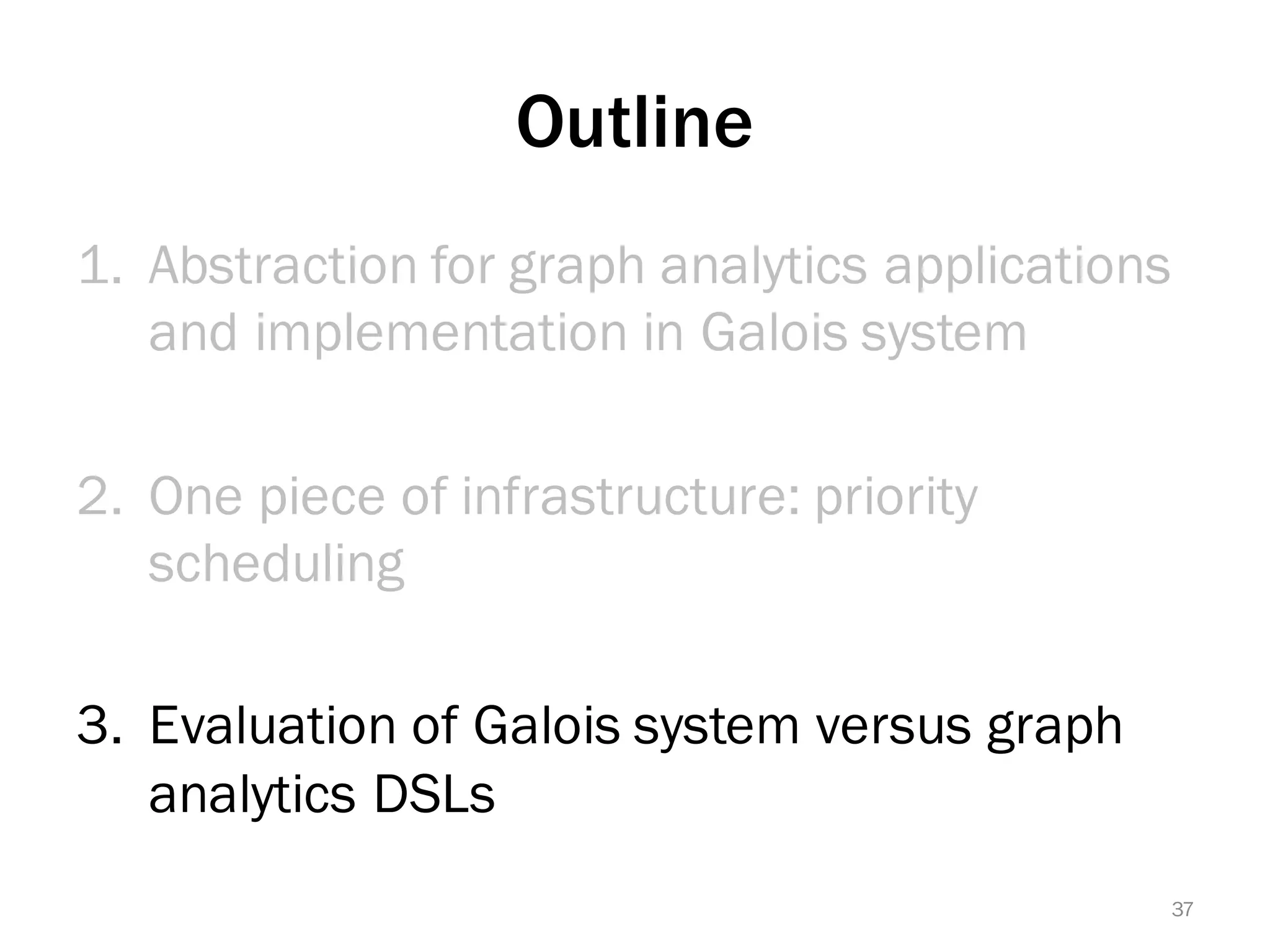 Outline
1. Abstraction for graph analytics applications
and implementation in Galois system
2. One piece of infrastructure: priority
scheduling
3. Evaluation of Galois system versus graph
analytics DSLs
37
 