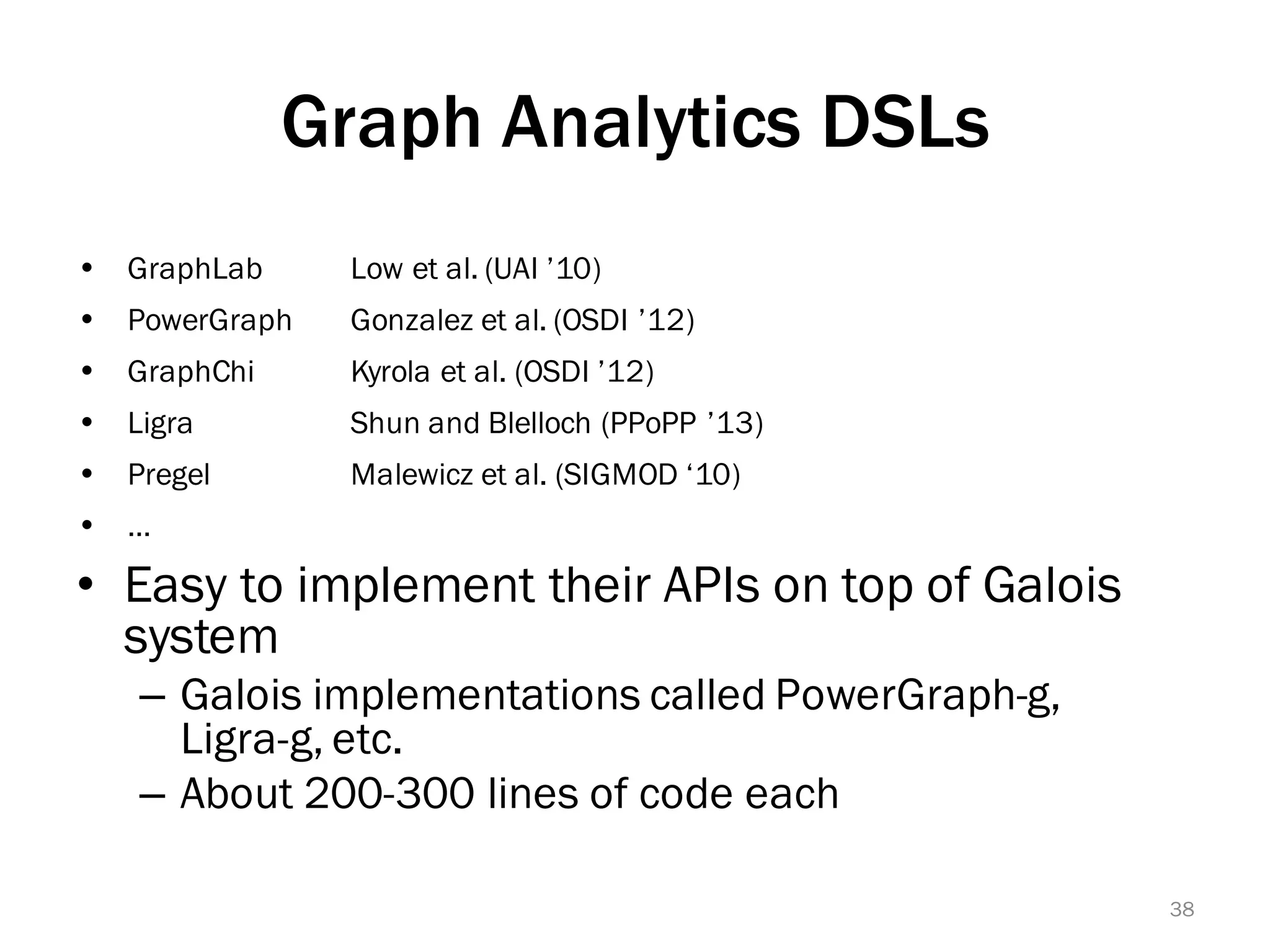 Graph Analytics DSLs
• Easy to implement their APIs on top of Galois
system
– Galois implementations called PowerGraph-g,
Ligra-g, etc.
– About 200-300 lines of code each
38
Ÿ GraphLab Low et al. (UAI ’10)
Ÿ PowerGraph Gonzalez et al. (OSDI ’12)
Ÿ GraphChi Kyrola et al. (OSDI ’12)
Ÿ Ligra Shun and Blelloch (PPoPP ’13)
Ÿ Pregel Malewicz et al. (SIGMOD ‘10)
Ÿ …
 