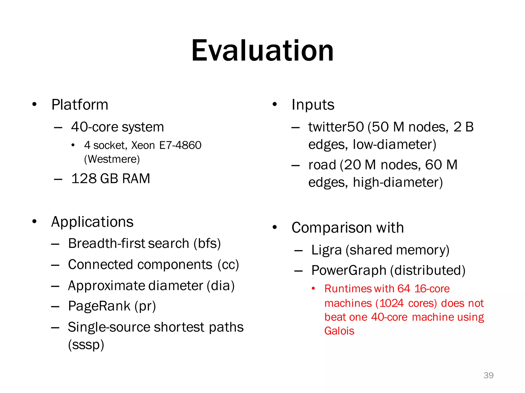 Evaluation
• Platform
– 40-core system
• 4 socket, Xeon E7-4860
(Westmere)
– 128 GB RAM
• Applications
– Breadth-first search (bfs)
– Connected components (cc)
– Approximate diameter (dia)
– PageRank (pr)
– Single-source shortest paths
(sssp)
• Inputs
– twitter50 (50 M nodes, 2 B
edges, low-diameter)
– road (20 M nodes, 60 M
edges, high-diameter)
• Comparison with
– Ligra (shared memory)
– PowerGraph (distributed)
• Runtimes with 64 16-core
machines (1024 cores) does not
beat one 40-core machine using
Galois
39
 