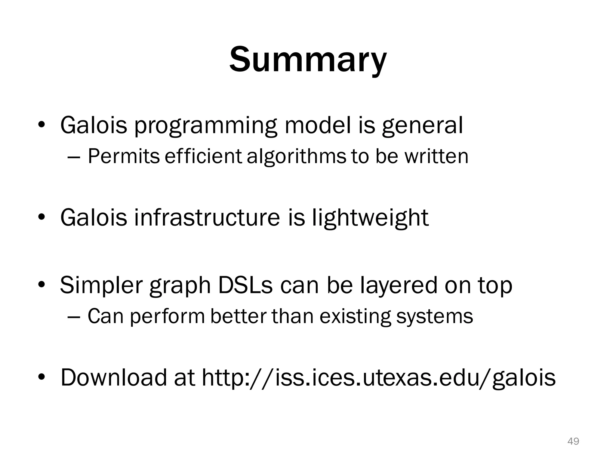 Summary
• Galois programming model is general
– Permits efficient algorithms to be written
• Galois infrastructure is lightweight
• Simpler graph DSLs can be layered on top
– Can perform better than existing systems
• Download at http://iss.ices.utexas.edu/galois
49
 