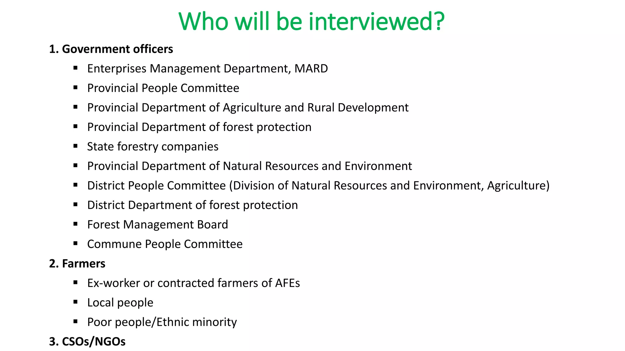 Who will be interviewed?
1. Government officers
 Enterprises Management Department, MARD
 Provincial People Committee
 Provincial Department of Agriculture and Rural Development
 Provincial Department of forest protection
 State forestry companies
 Provincial Department of Natural Resources and Environment
 District People Committee (Division of Natural Resources and Environment, Agriculture)
 District Department of forest protection
 Forest Management Board
 Commune People Committee
2. Farmers
 Ex-worker or contracted farmers of AFEs
 Local people
 Poor people/Ethnic minority
3. CSOs/NGOs
 