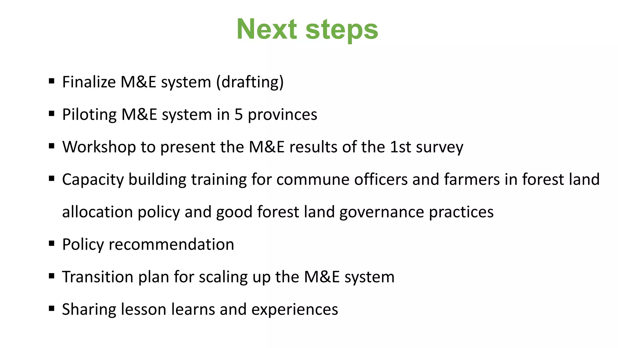 Next steps
 Finalize M&E system (drafting)
 Piloting M&E system in 5 provinces
 Workshop to present the M&E results of the 1st survey
 Capacity building training for commune officers and farmers in forest land
allocation policy and good forest land governance practices
 Policy recommendation
 Transition plan for scaling up the M&E system
 Sharing lesson learns and experiences
 