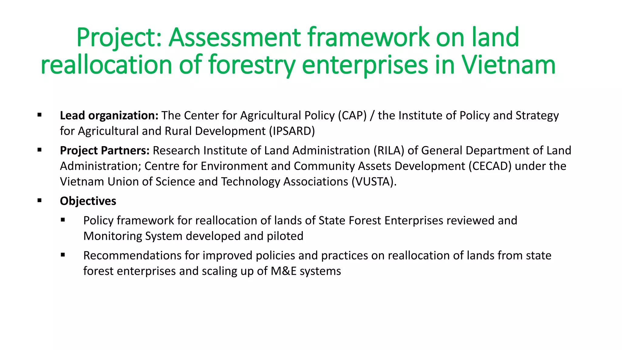 Project: Assessment framework on land
reallocation of forestry enterprises in Vietnam
 Lead organization: The Center for Agricultural Policy (CAP) / the Institute of Policy and Strategy
for Agricultural and Rural Development (IPSARD)
 Project Partners: Research Institute of Land Administration (RILA) of General Department of Land
Administration; Centre for Environment and Community Assets Development (CECAD) under the
Vietnam Union of Science and Technology Associations (VUSTA).
 Objectives
 Policy framework for reallocation of lands of State Forest Enterprises reviewed and
Monitoring System developed and piloted
 Recommendations for improved policies and practices on reallocation of lands from state
forest enterprises and scaling up of M&E systems
 