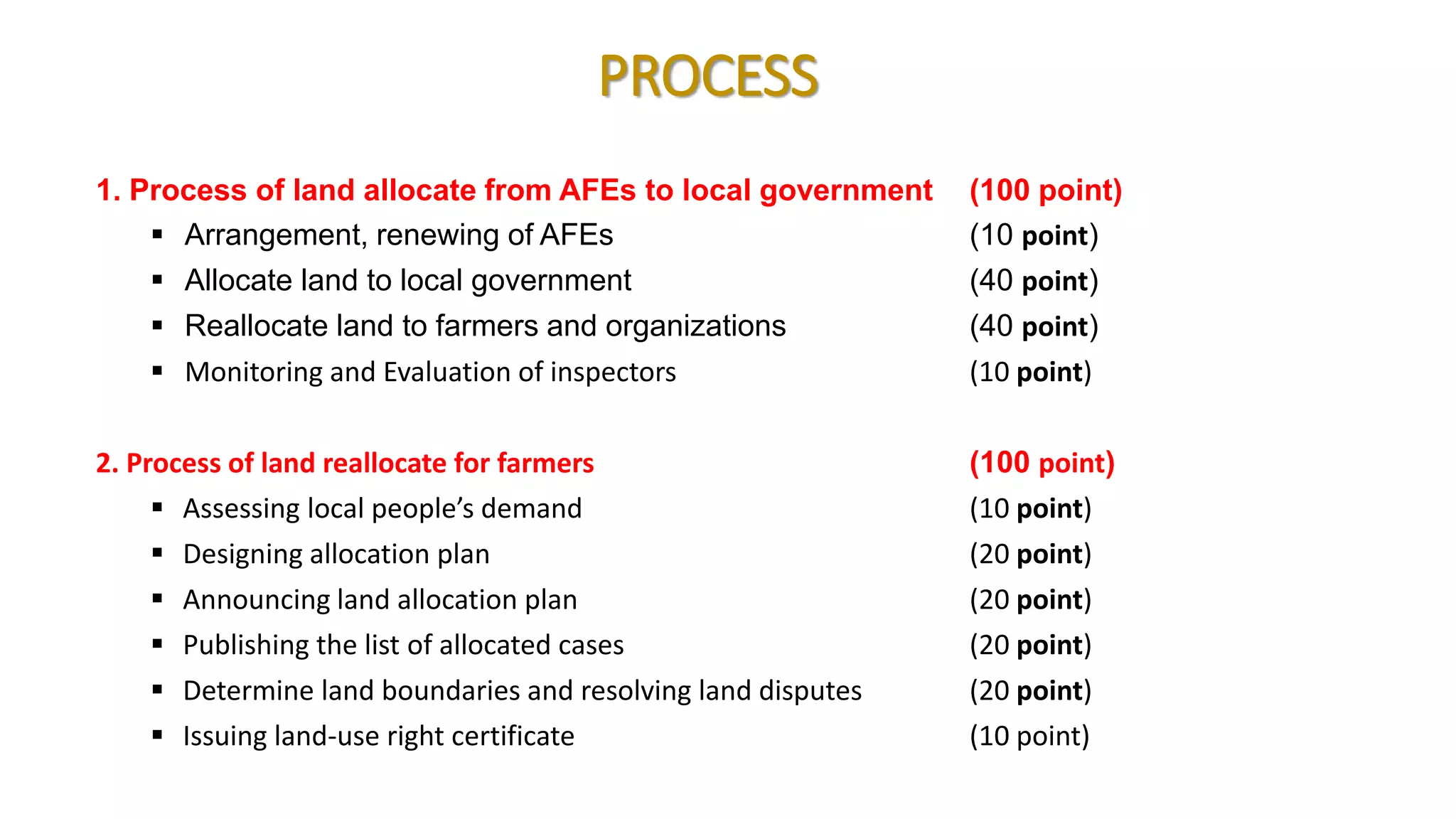 PROCESS
1. Process of land allocate from AFEs to local government (100 point)
 Arrangement, renewing of AFEs (10 point)
 Allocate land to local government (40 point)
 Reallocate land to farmers and organizations (40 point)
 Monitoring and Evaluation of inspectors (10 point)
2. Process of land reallocate for farmers (100 point)
 Assessing local people’s demand (10 point)
 Designing allocation plan (20 point)
 Announcing land allocation plan (20 point)
 Publishing the list of allocated cases (20 point)
 Determine land boundaries and resolving land disputes (20 point)
 Issuing land-use right certificate (10 point)
 