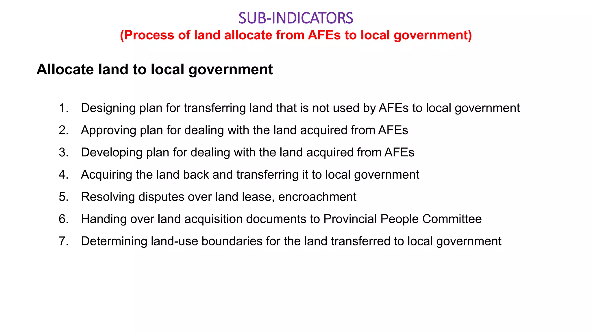 Allocate land to local government
1. Designing plan for transferring land that is not used by AFEs to local government
2. Approving plan for dealing with the land acquired from AFEs
3. Developing plan for dealing with the land acquired from AFEs
4. Acquiring the land back and transferring it to local government
5. Resolving disputes over land lease, encroachment
6. Handing over land acquisition documents to Provincial People Committee
7. Determining land-use boundaries for the land transferred to local government
SUB-INDICATORS
(Process of land allocate from AFEs to local government)
 