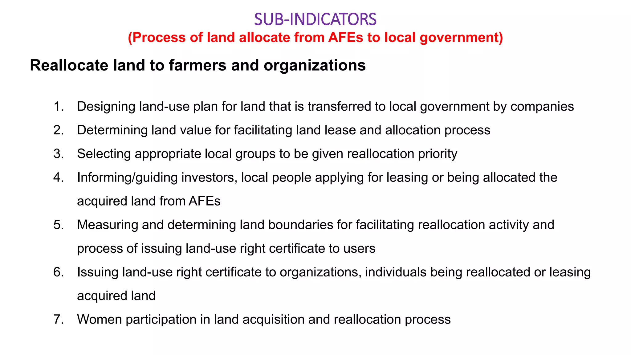 Reallocate land to farmers and organizations
1. Designing land-use plan for land that is transferred to local government by companies
2. Determining land value for facilitating land lease and allocation process
3. Selecting appropriate local groups to be given reallocation priority
4. Informing/guiding investors, local people applying for leasing or being allocated the
acquired land from AFEs
5. Measuring and determining land boundaries for facilitating reallocation activity and
process of issuing land-use right certificate to users
6. Issuing land-use right certificate to organizations, individuals being reallocated or leasing
acquired land
7. Women participation in land acquisition and reallocation process
SUB-INDICATORS
(Process of land allocate from AFEs to local government)
 