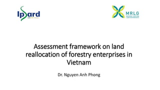 Assessment framework on land
reallocation of forestry enterprises in
Vietnam
Dr. Nguyen Anh Phong
 