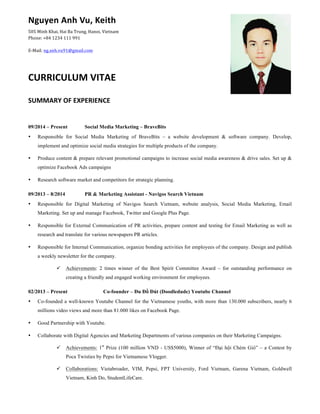 Nguyen	
  Anh	
  Vu,	
  Keith	
  
505	
  Minh	
  Khai,	
  Hai	
  Ba	
  Trung,	
  Hanoi,	
  Vietnam	
  
Phone:	
  +84	
  1234	
  111	
  991	
  
E-­‐Mail:	
  ng.anh.vu91@gmail.com	
  
CURRICULUM	
  VITAE	
  
SUMMARY	
  OF	
  EXPERIENCE	
  
	
  
09/2014 – Present Social Media Marketing – BraveBits
• Responsible for Social Media Marketing of BraveBits – a website development & software company. Develop,
implement and optimize social media strategies for multiple products of the company.
• Produce content & prepare relevant promotional campaigns to increase social media awareness & drive sales. Set up &
optimize Facebook Ads campaigns
• Research software market and competitors for strategic planning.
09/2013 – 8/2014 PR & Marketing Assistant - Navigos Search Vietnam
• Responsible for Digital Marketing of Navigos Search Vietnam, website analysis, Social Media Marketing, Email
Marketing. Set up and manage Facebook, Twitter and Google Plus Page.
• Responsible for External Communication of PR activities, prepare content and testing for Email Marketing as well as
research and translate for various newspapers PR articles.
• Responsible for Internal Communication, organize bonding activities for employees of the company. Design and publish
a weekly newsletter for the company.
ü Achievements: 2 times winner of the Best Spirit Committee Award – for outstanding performance on
creating a friendly and engaged working environment for employees.
02/2013 – Present Co-founder – Đu Đồ Đút (Doodledude) Youtube Channel
• Co-founded a well-known Youtube Channel for the Vietnamese youths, with more than 130.000 subscribers, nearly 6
millions video views and more than 81.000 likes on Facebook Page.
• Good Partnership with Youtube.
• Collaborate with Digital Agencies and Marketing Departments of various companies on their Marketing Campaigns.
ü Achievements: 1st
Prize (100 million VND - US$5000), Winner of “Đại hội Chém Gió” – a Contest by
Poca Twisties by Pepsi for Vietnamese Vlogger.
ü Collaborations: Vietabroader, VIM, Pepsi, FPT University, Ford Vietnam, Garena Vietnam, Goldwell
Vietnam, Kinh Do, StudentLifeCare.	
  
 