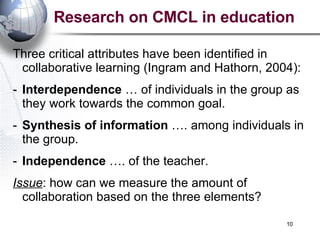 Research on CMCL in education Three critical attributes have been identified in collaborative learning ( Ingram and Hathorn, 2004) : Interdependence  … of individuals in the group as they work towards the common goal. Synthesis of information  …. among individuals in the group. Independence  …. of the teacher. Issue : how can we measure the amount of collaboration based on the three elements? 