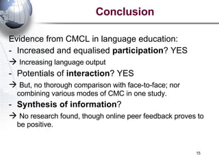 Conclusion Evidence from CMCL in language education: Increased and equalised  participation ? YES    Increasing language output Potentials of  interaction ? YES But, no thorough comparison with face-to-face; nor combining various modes of CMC in one study. Synthesis of information ?     No research found, though online peer feedback proves to be positive.  