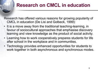 Research has offered various reasons for growing popularity of CMCL in education (De Lisi and Golbeck, 1999): It is a move away from the traditional teaching-learning, in favour of sociocultural approaches that emphasise discovery learning and view knowledge as the product of social activity. Learning how to work cooperatively prepares students for life after school in the workplace and in communities. Technology provides enhanced opportunities for students to work together in both asynchronous and synchronous modes. Research on CMCL in education 